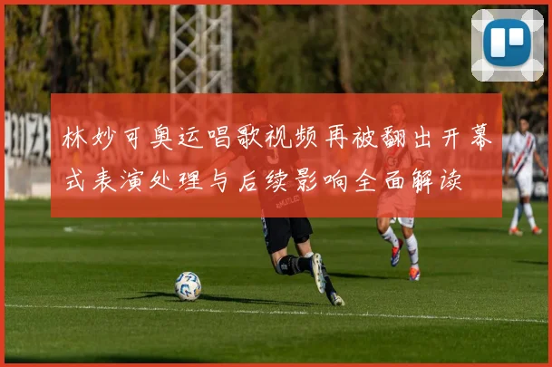 林妙可奥运唱歌视频再被翻出开幕式表演处理与后续影响全面解读