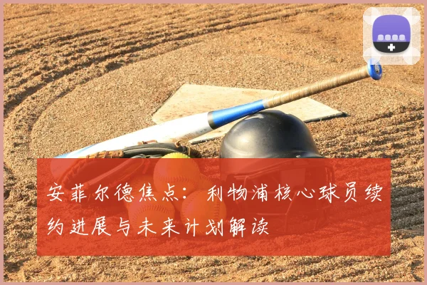 安菲尔德焦点：利物浦核心球员续约进展与未来计划解读