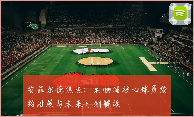 安菲尔德焦点：利物浦核心球员续约进展与未来计划解读