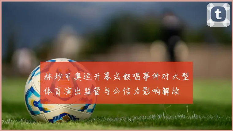 林妙可奥运开幕式假唱事件对大型体育演出监管与公信力影响解读