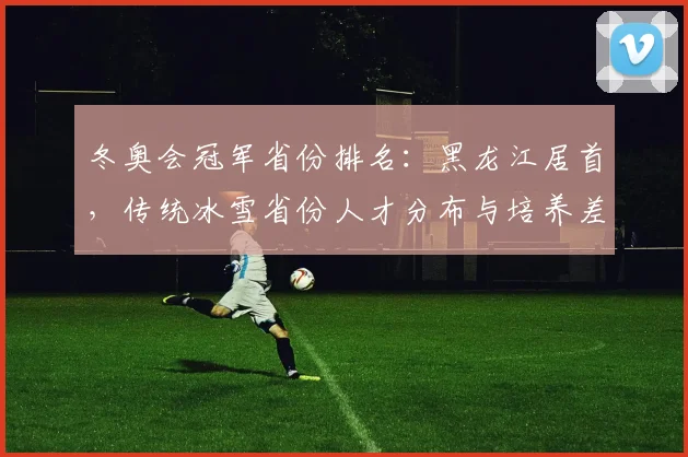 冬奥会冠军省份排名：黑龙江居首，传统冰雪省份人才分布与培养差异分析