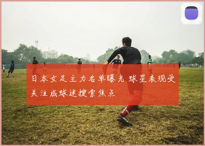 日本女足主力名单曝光 球星表现受关注成球迷搜索焦点