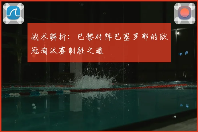 战术解析：巴黎对阵巴塞罗那的欧冠淘汰赛制胜之道