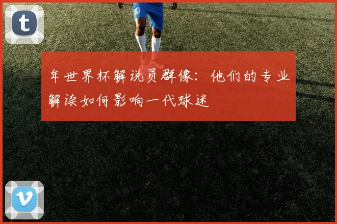 年世界杯解说员群像:他们的专业解读如何影响一代球迷