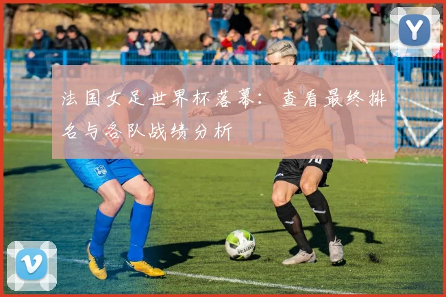 法国女足世界杯落幕：查看最终排名与各队战绩分析