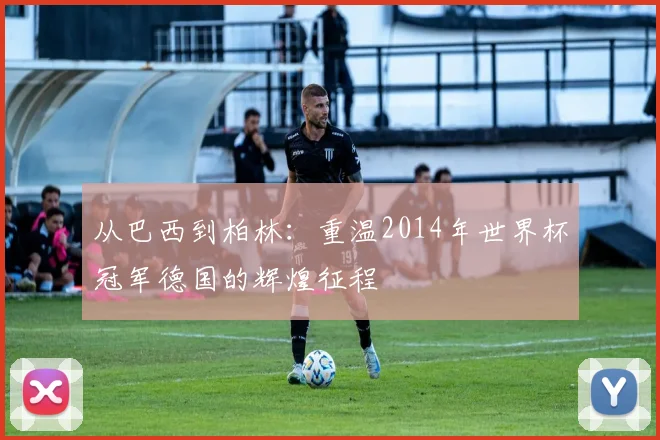 从巴西到柏林:重温2014年世界杯冠军德国的辉煌征程