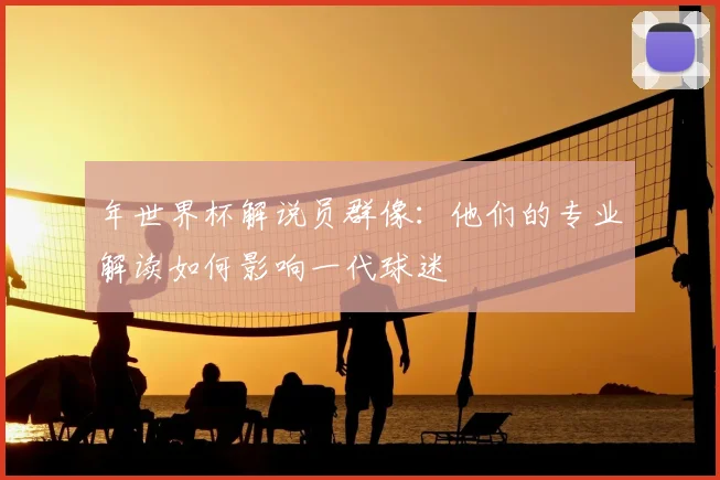 年世界杯解说员群像：他们的专业解读如何影响一代球迷