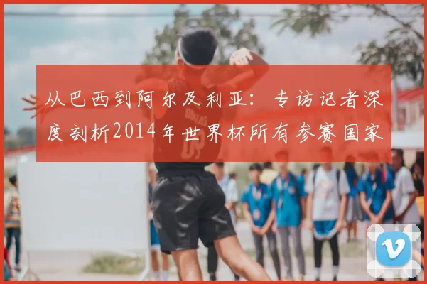 从巴西到阿尔及利亚：专访记者深度剖析2014年世界杯所有参赛国家