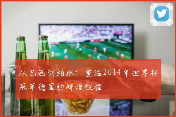 从巴西到柏林：重温2014年世界杯冠军德国的辉煌征程