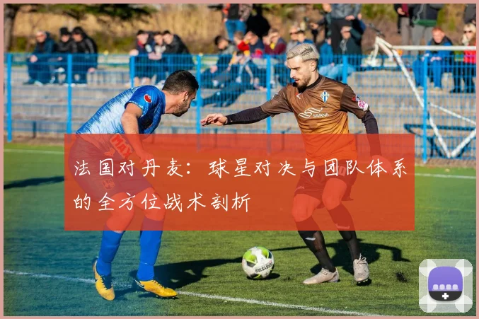 法国对丹麦：球星对决与团队体系的全方位战术剖析