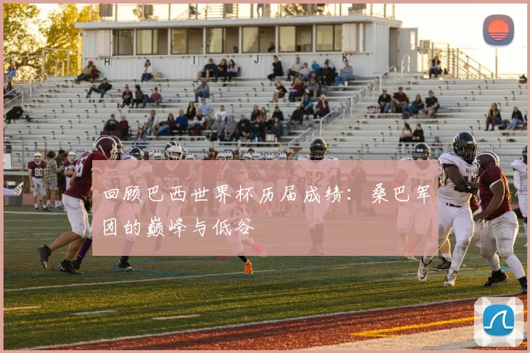 回顾巴西世界杯历届成绩：桑巴军团的巅峰与低谷