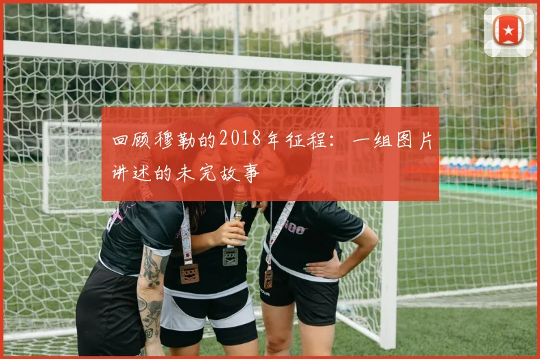 回顾穆勒的2018年征程：一组图片讲述的未完故事